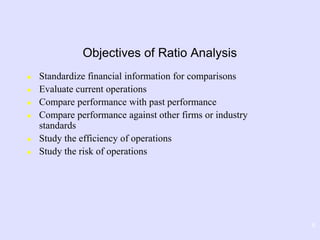 8
Objectives of Ratio Analysis
 Standardize financial information for comparisons
 Evaluate current operations
 Compare performance with past performance
 Compare performance against other firms or industry
standards
 Study the efficiency of operations
 Study the risk of operations
 