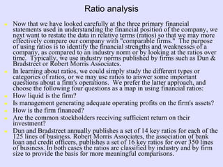 Ratio analysis
 Now that we have looked carefully at the three primary financial
statements used in understanding the financial position of the company, we
next want to restate the data in relative terms (ratios) so that we may more
effectively compare our company with "comparable firms." The purpose
of using ratios is to identify the financial strengths and weaknesses of a
company, as compared to an industry norm or by looking at the ratios over
time. Typically, we use industry norms published by firms such as Dun &
Bradstreet or Robert Morris Associates.
 In learning about ratios, we could simply study the different types or
categories of ratios, or we may use ratios to answer some important
questions about a firm's operations. We prefer the latter approach, and
choose the following four questions as a map in using financial ratios:
 How liquid is the firm?
 Is management generating adequate operating profits on the firm's assets?
 How is the firm financed?
 Are the common stockholders receiving sufficient return on their
investment?
 Dun and Bradstreet annually publishes a set of 14 key ratios for each of the
125 lines of business. Robert Morris Associates, the association of bank
loan and credit officers, publishes a set of 16 key ratios for over 350 lines
of business. In both cases the ratios are classified by industry and by firm
size to provide the basis for more meaningful comparisons.
 
