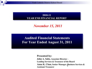 York Catholic District School Board

2010-11
2010-11
YEAR END FINANCIAL REPORT
YEAR END FINANCIAL REPORT

November 15, 2011
Audited Financial Statements
Audited Financial Statements
For Year Ended August 31, 2011
For Year Ended August 31, 2011

Presented by:
John A. Sabo, Associate Director Leading Services & Treasurer of the Board
Anna K. Chan, Senior Manager, Business Services &
1
Assistant Treasurer

 