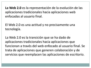 La Web 2.0 es la representación de la evolución de las aplicaciones tradicionales hacia aplicaciones web enfocadas al usuario final. El Web 2.0 es una actitud y no precisamente una tecnología.La Web 2.0 es la transición que se ha dado de aplicaciones tradicionales hacia aplicaciones que funcionan a través del web enfocado al usuario final. Se trata de aplicaciones que generen colaboración y de servicios que reemplacen las aplicaciones de escritorio. 