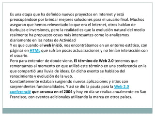 Es una etapa que ha definido nuevos proyectos en Internet y está preocupándose por brindar mejores soluciones para el usuario final. Muchos aseguran que hemos reinventado lo que era el Internet, otros hablan de burbujas e inversiones, pero la realidad es que la evolución natural del medio realmente ha propuesto cosas más interesantes como lo analizamos diariamente en las notas de Actividad Y es que cuando el web inició, nos encontrábamos en un entorno estático, con páginas en HTMLque sufrían pocas actualizaciones y no tenían interacción con el usuario.Pero para entender de donde viene. El término de Web 2.0 tenemos que remontarnos al momento en que utilizó este término en una conferencia en la que compartió una lluvia de ideas. En dicho evento se hablaba del renacimiento y evolución de la web.Constantemente estaban surgiendo nuevas aplicaciones y sitios con sorprendentes funcionalidades. Y así se dio la pauta para la Web 2.0 conferencié que arranca en el 2004 y hoy en día se realiza anualmente en San Francisco, con eventos adicionales utilizando la marca en otros países.