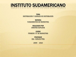 INSTITUTO SUDAMERICANOTEMADISTRIBUCION Y CANALES DE DISTRIBUCIONMATERIAFUNDAMENTOS DE MARKETINGREALIZADO PORCRISTINA SUPLICHECURSOPRIMERO “b” DE MARKETINGPROFESORING.- CARLOS PIÑA2009  -  2010 