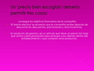 conseguir los objetivos financieros de la compañía. El 'precio efectivo' es el precio que la compañía recibe después de descontar los descuentos, promociones y otros incentivos. Un producto de gancho.-es un artículo que tiene un precio tan bajo que actúa como promoción para empujar a los clientes dentro del establecimiento y que compren otros productos. 