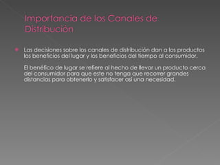 Las decisiones sobre los canales de distribución dan a los productos los beneficios del lugar y los beneficios del tiempo al consumidor.  El benéfico de lugar se refiere al hecho de llevar un producto cerca del consumidor para que este no tenga que recorrer grandes distancias para obtenerlo y satisfacer así una necesidad.  