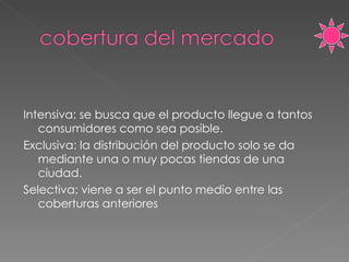 Intensiva: se busca que el producto llegue a tantos consumidores como sea posible. Exclusiva: la distribución del producto solo se da mediante una o muy pocas tiendas de una ciudad. Selectiva: viene a ser el punto medio entre las coberturas anteriores  