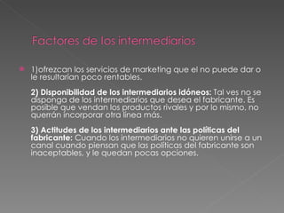1)ofrezcan los servicios de marketing que el no puede dar o le resultarían poco rentables.  2) Disponibilidad de los intermediarios idóneos:  Tal ves no se disponga de los intermediarios que desea el fabricante. Es posible que vendan los productos rivales y por lo mismo, no querrán incorporar otra línea más.  3) Actitudes de los intermediarios ante las políticas del fabricante:  Cuando los intermediarios no quieren unirse a un canal cuando piensan que las políticas del fabricante son inaceptables, y le quedan pocas opciones.  