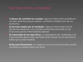 1) Deseo de controlar los canales:  Algunos fabricantes establecen canales directos porque quieren controlar la distribución de sus productos. 2) Servicios dados por el vendedor:  Algunos fabricantes toman decisiones respecto a sus canales basándose para ello en las funciones que los intermediarios desean  3) Capacidad de los ejecutivos:  La experiencia de, marketing y las capacidades gerenciales del fabricante influyen en las decisiones sobre que canal emplear.  4) Recursos financieros:  Un negocio con recursos financieros podrá contratar su propia fuerza de venta. 