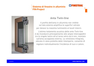 Sistema di finestre in alluminio
FIN-Project

12

Anta Twin-line
Il profilo dell'anta in alluminio non visibile
sul lato esterno amplifica le superfici vetrate
per donare la massima luminosità ai locali interni.
L'ottimo isolamento acustico delle ante Twin-line
è da ricondurre principalmente alle ampie intercapedini
tra le singole lastre ed al terzo vetro da 6 mm, montato
sull'anta accoppiata esterna. La veneziana integrata,
ubicata in zona protetta dalle intemperie, consente di
regolare individualmente l'incidenza di luce e calore.

14.04.2013

www.finstral.com ©

WWW.FINSTRAL.COM

 