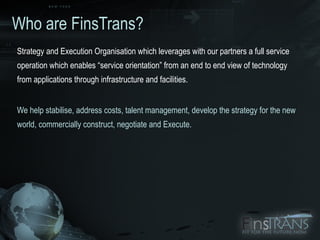 Who are FinsTrans? Strategy and Execution Organisation which leverages with our partners a full service operation which enables “service orientation” from an end to end view of technology from applications through infrastructure and facilities.  We help stabilise, address costs, talent management, develop the strategy for the new world, commercially construct, negotiate and Execute. 