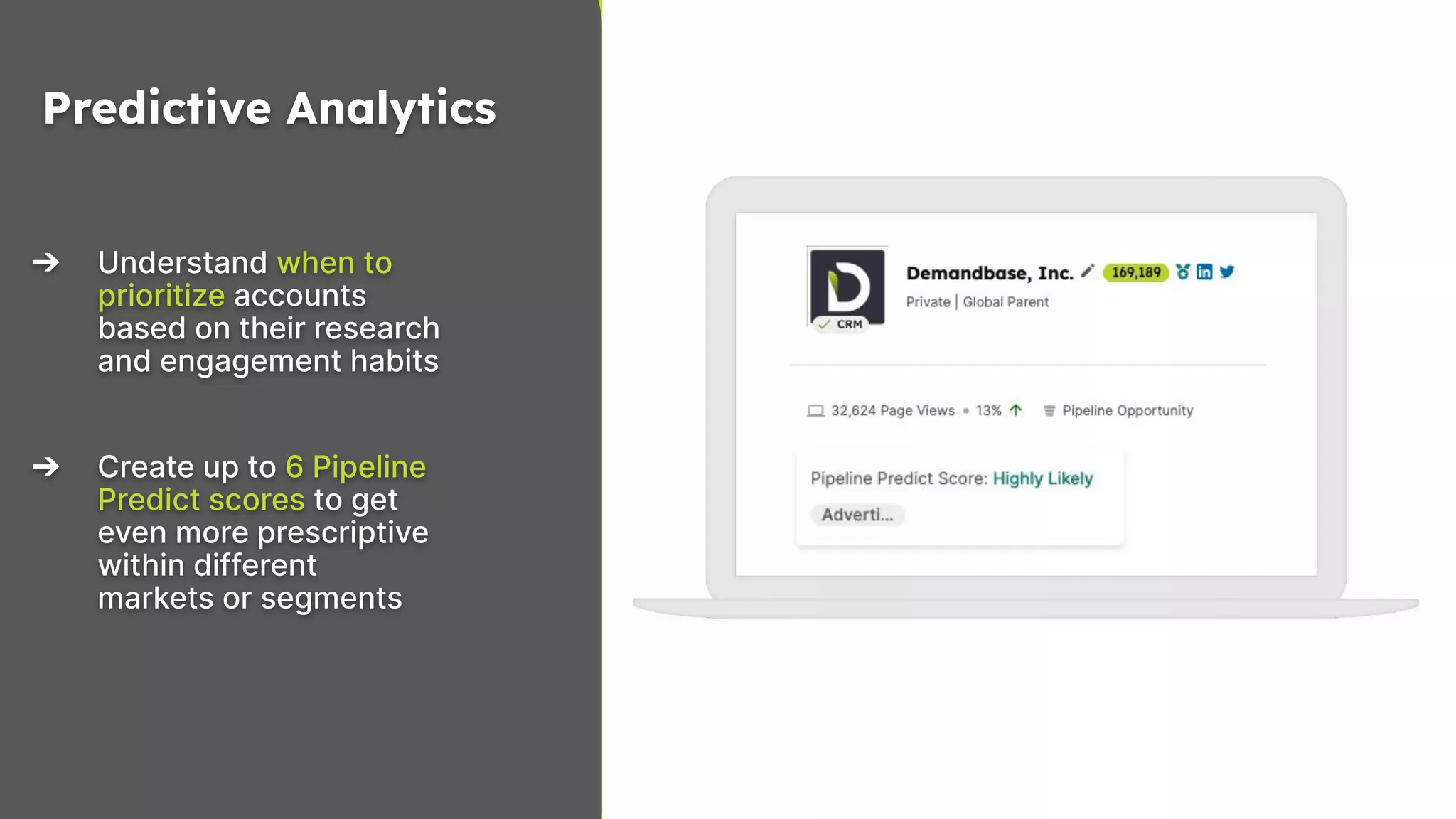 10
Copyright © 2023 Demandbase
➔ Understand when to
prioritize accounts
based on their research
and engagement habits
➔ Create up to 6 Pipeline
Predict scores to get
even more prescriptive
within different
markets or segments
Predictive Analytics
 