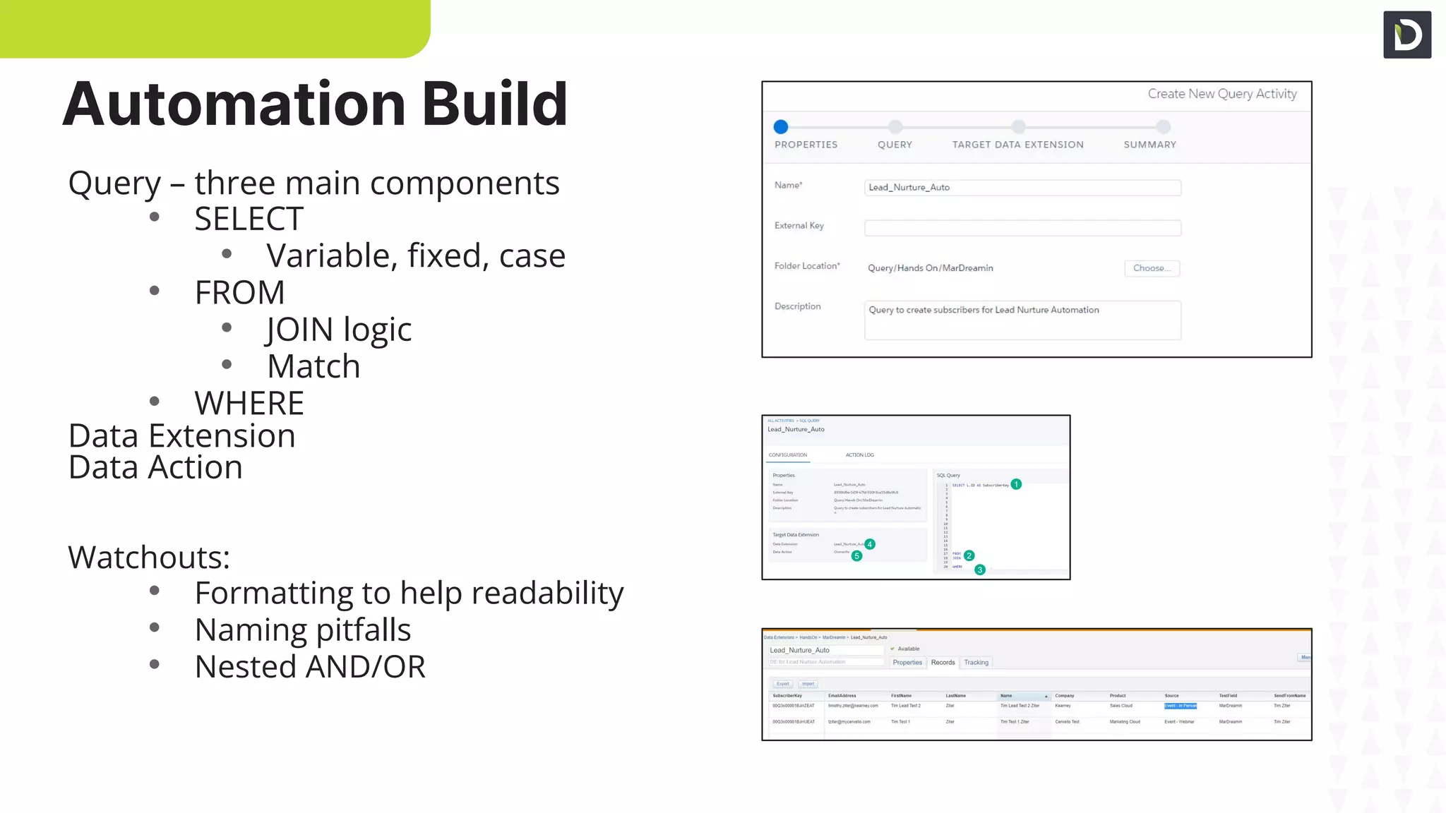 Automation Build
Query Setup
Query Build
Validate Data
Query – three main components
• SELECT
• Variable, ﬁxed, case
• FROM
• JOIN logic
• Match
• WHERE
Data Extension
Data Action
Watchouts:
• Formatting to help readability
• Naming pitfalls
• Nested AND/OR
 