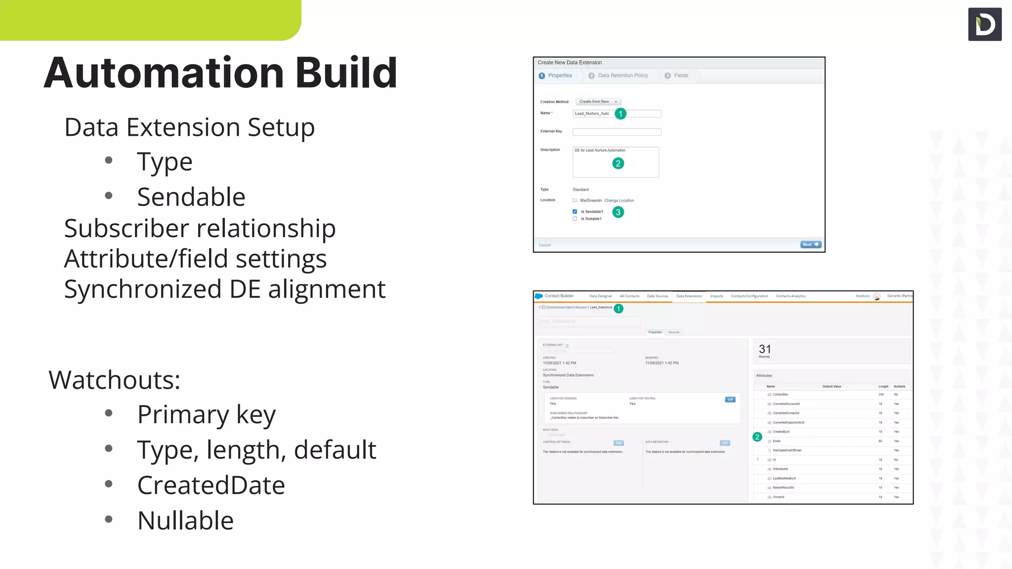 DE Setup
DE Fields
Data Extension Setup
• Type
• Sendable
Subscriber relationship
Attribute/ﬁeld settings
Synchronized DE alignment
Watchouts:
• Primary key
• Type, length, default
• CreatedDate
• Nullable
Automation Build
 