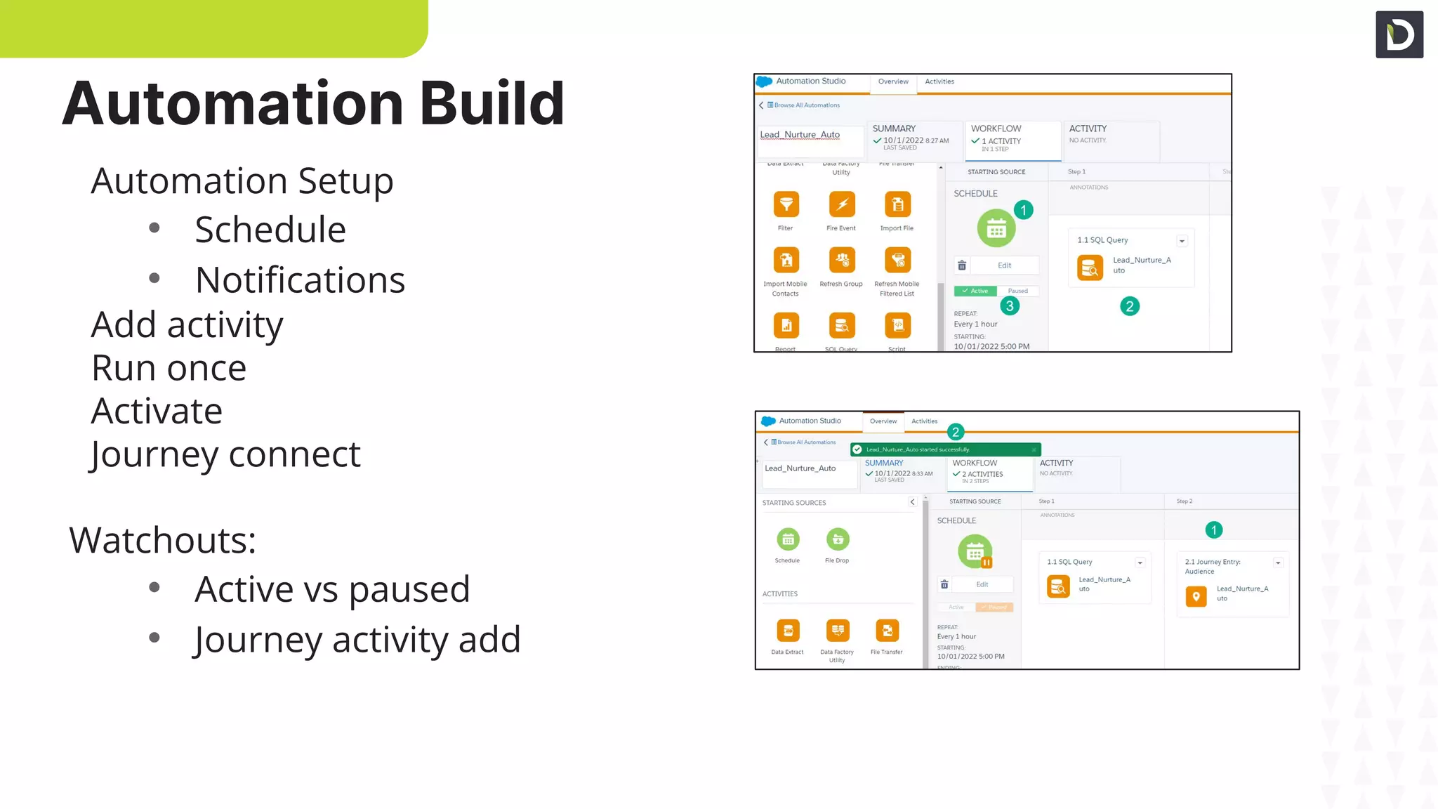 Automation Setup
Connecting to Journey
Automation Setup
• Schedule
• Notiﬁcations
Add activity
Run once
Activate
Journey connect
Watchouts:
• Active vs paused
• Journey activity add
Automation Build
 