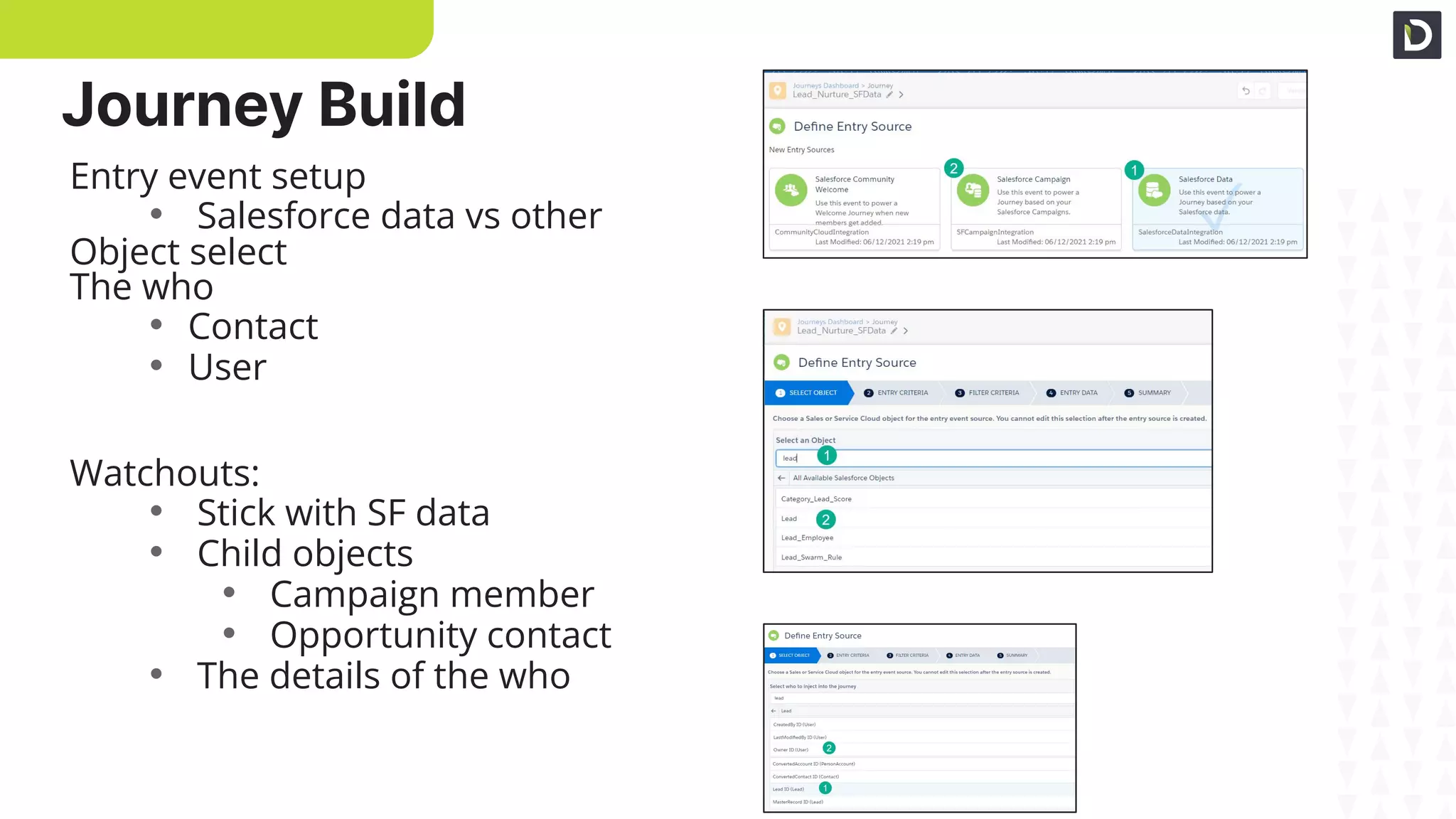 SF data entry
Search objects
The who
Entry event setup
• Salesforce data vs other
Object select
The who
• Contact
• User
Watchouts:
• Stick with SF data
• Child objects
• Campaign member
• Opportunity contact
• The details of the who
Journey Build
 