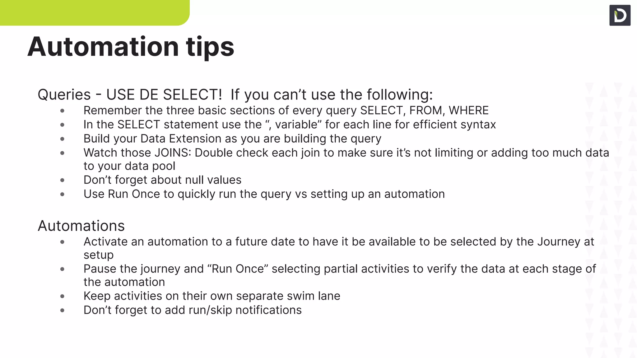 Queries - USE DE SELECT! If you can’t use the following:
• Remember the three basic sections of every query SELECT, FROM, WHERE
• In the SELECT statement use the “, variable” for each line for efficient syntax
• Build your Data Extension as you are building the query
• Watch those JOINS: Double check each join to make sure it’s not limiting or adding too much data
to your data pool
• Don’t forget about null values
• Use Run Once to quickly run the query vs setting up an automation
Automations
• Activate an automation to a future date to have it be available to be selected by the Journey at
setup
• Pause the journey and “Run Once” selecting partial activities to verify the data at each stage of
the automation
• Keep activities on their own separate swim lane
• Don’t forget to add run/skip notifications
Automation tips
 
