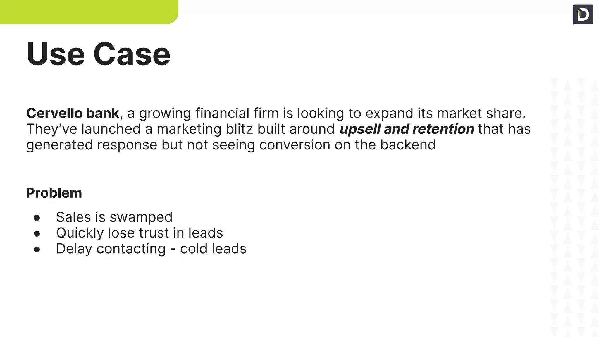 Use Case
Cervello bank, a growing financial firm is looking to expand its market share.
They’ve launched a marketing blitz built around upsell and retention that has
generated response but not seeing conversion on the backend
Problem
● Sales is swamped
● Quickly lose trust in leads
● Delay contacting - cold leads
 