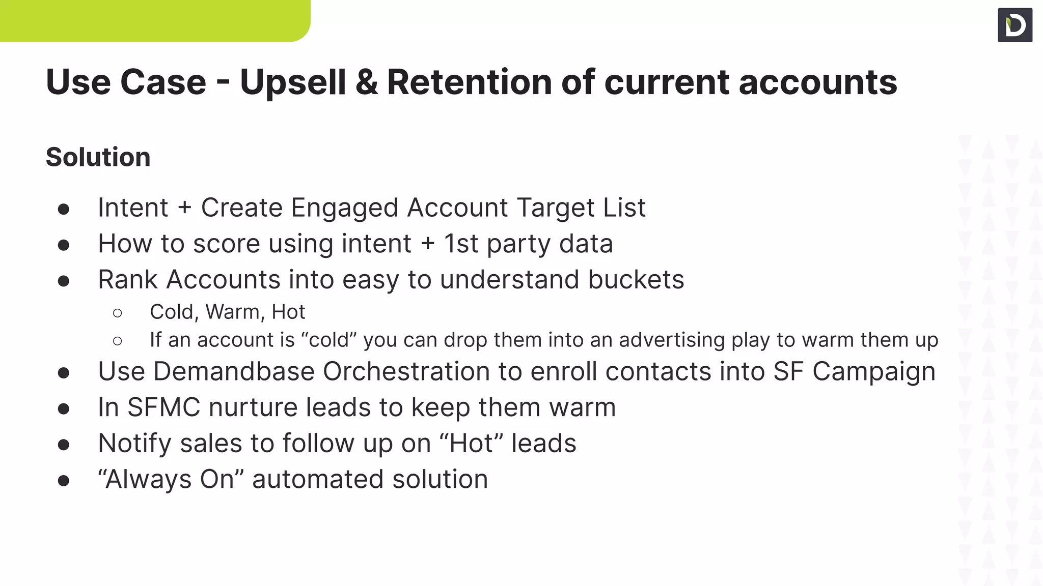 Use Case - Upsell & Retention of current accounts
Solution
● Intent + Create Engaged Account Target List
● How to score using intent + 1st party data
● Rank Accounts into easy to understand buckets
○ Cold, Warm, Hot
○ If an account is “cold” you can drop them into an advertising play to warm them up
● Use Demandbase Orchestration to enroll contacts into SF Campaign
● In SFMC nurture leads to keep them warm
● Notify sales to follow up on “Hot” leads
● “Always On” automated solution
 