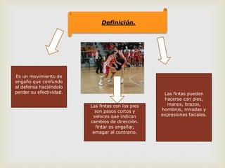 Definición.
Es un movimiento de
engaño que confunde
al defensa haciéndolo
perder su efectividad.
Las fintas con los pies
son pasos cortos y
veloces que indican
cambios de dirección.
fintar es engañar,
amagar al contrario.
Las fintas pueden
hacerse con pies,
manos, brazos,
hombros, miradas y
expresiones faciales.
 