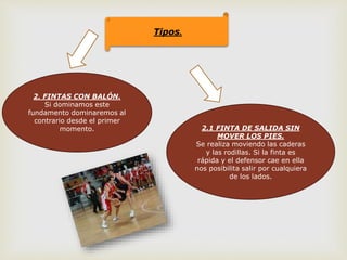 Tipos.
2. FINTAS CON BALÓN.
Si dominamos este
fundamento dominaremos al
contrario desde el primer
momento. 2.1 FINTA DE SALIDA SIN
MOVER LOS PIES.
Se realiza moviendo las caderas
y las rodillas. Si la finta es
rápida y el defensor cae en ella
nos posibilita salir por cualquiera
de los lados.
 