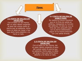 Tipos.
2.2 FINTA DE SALIDA EN
DRIBLING.
Con el balón en las manos,
dar un paso rápido cargando
el peso del cuerpo sobre la
pierna que se adelanta, dicho
paso no debe ser largo y hay
que darlo hacia delante y no
hacia un lado.
2.4 FINTA DE SALIDA DE
DOBLE PASO.
Se realiza la misma mecánica
que en la finta de salida en
dribling, trabajando en función
del defensor. Si éste no va a la
finta dar otro pequeño paso
con la pierna adelantada y
seguir en la misma dirección
con una salida directa.
2.3 FINTA DE SALIDA EN
DRIBLING.
Con el balón en las manos, dar
un paso rápido cargando el peso
del cuerpo sobre la pierna que
se adelanta. Dicho paso no debe
ser largo y hay que darlo hacia
delante y no hacia un lado.
 