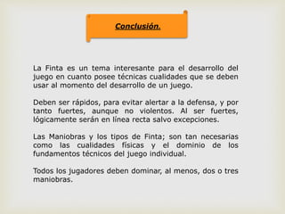 Conclusión.
La Finta es un tema interesante para el desarrollo del
juego en cuanto posee técnicas cualidades que se deben
usar al momento del desarrollo de un juego.
Deben ser rápidos, para evitar alertar a la defensa, y por
tanto fuertes, aunque no violentos. Al ser fuertes,
lógicamente serán en línea recta salvo excepciones.
Las Maniobras y los tipos de Finta; son tan necesarias
como las cualidades físicas y el dominio de los
fundamentos técnicos del juego individual.
Todos los jugadores deben dominar, al menos, dos o tres
maniobras.
 