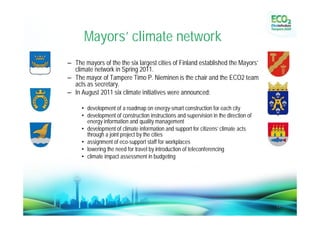 Mayors’ climate network
             – The mayors of the the six largest cities of Finland established the Mayors’
               climate network in Spring 2011.
             – The mayor of Tampere Timo P. Nieminen is the chair and the ECO2 team
               acts as secretary.
             – In August 2011 six climate initiatives were announced:

                  • development of a roadmap on energy-smart construction for each city
                  • development of construction instructions and supervision in the direction of
                    energy information and quality management
                  • development of climate information and support for citizens’ climate acts
                    through a joint project by the cities
                  • assignment of eco-support staff for workplaces
                  • lowering the need for travel by introduction of teleconferencing
                  • climate impact assessment in budgeting




25.11.2011                                                                                         13
 