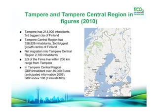 Tampere and Tampere Central Region in
           figures (2010)
Tampere has 213,000 inhabitants,
3rd biggest city of Finland
Tampere Central Region has
356,826 inhabitants, 2nd biggest
growth centre of Finland
Net migration into Tampere Central
Region 2,100 inhabitants
2/3 of the Finns live within 200 km
range from Tampere
In Tampere Central Region
GDP/inhabitant over 35,000 Euros
(anticipated information 2009),
GDP-index 108 (Finland=100)
 