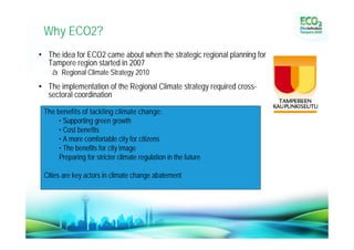 Why ECO2?
• The idea for ECO2 came about when the strategic regional planning for
  Tampere region started in 2007
     à Regional Climate Strategy 2010
• The implementation of the Regional Climate strategy required cross-
  sectoral coordination

  The benefits of tackling climate change:
       • Supporting green growth
       • Cost benefits
       • A more comfortable city for citizens
       • The benefits for city image
       Preparing for stricter climate regulation in the future

  Cities are key actors in climate change abatement
 