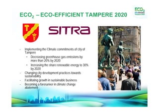 ECO2 –ECO-EFFICIENT TAMPERE 2020




-   Implementing the Climate commitments of city of
    Tampere
     • Decreasing greenhouse gas emissions by
         more than 20% by 2020
     • Increasing the share renewable energy to 30%
         by 2020
-   Changing city development practices towards
    sustainability
-   Facilitating growth in sustainable business
-   Becoming a forerunner in climate change
    abatement
 