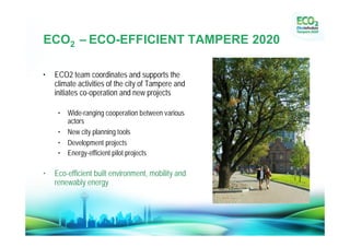 ECO2 –ECO-EFFICIENT TAMPERE 2020
•
• ECO2 team coordinates and supports the
  climate activities of the city of Tampere and
  initiates co-operation and new projects

     •   Wide-ranging cooperation between various
         actors
     •   New city planning tools
     •   Development projects
     •   Energy-efficient pilot projects

•   Eco-efficient built environment, mobility and
    renewably energy
 