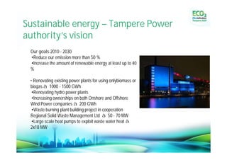 Sustainable energy – Tampere Power
authority’ vision
          s
 Our goals 2010 - 2030
 •Reduce our emission more than 50 %
 •Increase the amount of renewable energy at least up to 40
 %

 • Renovating existing power plants for using onlybiomass or
 biogas à 1000 - 1500 GWh
 •Renovating hydro power plants
 •Increasing ownerships on both Onshore and Offshore
 Wind Power companies à 200 GWh
 •Waste burning plant building project in cooperation
 Regional Solid Waste Management Ltd à 50 - 70 MW
 •Large scale heat pumps to exploit waste water heat à
 2x18 MW
 