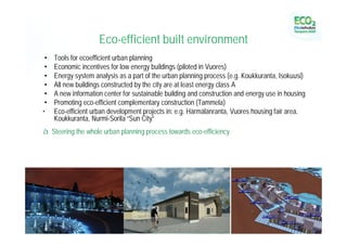 Eco-efficient built environment
•   Tools for ecoefficient urban planning
•   Economic incentives for low energy buildings (piloted in Vuores)
•   Energy system analysis as a part of the urban planning process (e.g. Koukkuranta, Isokuusi)
•   All new buildings constructed by the city are at least energy class A
•   A new information center for sustainable building and construction and energy use in housing
•   Promoting eco-efficient complementary construction (Tammela)
•   Eco-efficient urban development projects in: e.g. Härmälänranta, Vuores housing fair area,
    Koukkuranta, Nurmi-Sorila “Sun City”
à Steering the whole urban planning process towards eco-efficiency
 
