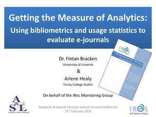 Getting the Measure of Analytics:
Using bibliometrics and usage statistics to
evaluate e-journals
Dr. Fintan Bracken
University of Limerick
&
Arlene Healy
Trinity College Dublin
On behalf of the IReL Monitoring Group
Academic & Special Libraries Section Annual Conference
27th February 2015
 