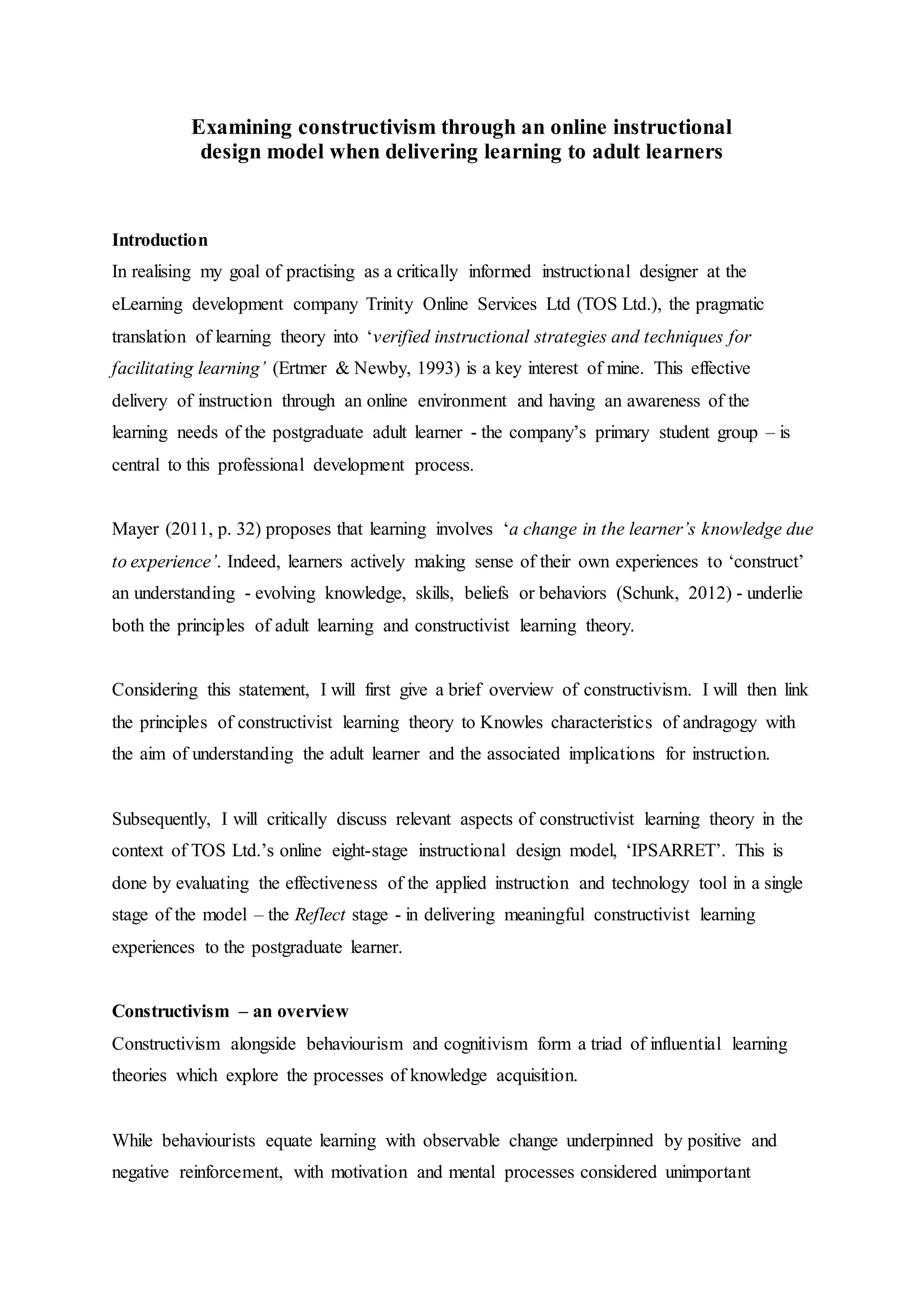 Examining constructivism through an online instructional
design model when delivering learning to adult learners
Introduction
In realising my goal of practising as a critically informed instructional designer at the
eLearning development company Trinity Online Services Ltd (TOS Ltd.), the pragmatic
translation of learning theory into ‘verified instructional strategies and techniques for
facilitating learning’ (Ertmer & Newby, 1993) is a key interest of mine. This effective
delivery of instruction through an online environment and having an awareness of the
learning needs of the postgraduate adult learner - the company’s primary student group – is
central to this professional development process.
Mayer (2011, p. 32) proposes that learning involves ‘a change in the learner’s knowledge due
to experience’. Indeed, learners actively making sense of their own experiences to ‘construct’
an understanding - evolving knowledge, skills, beliefs or behaviors (Schunk, 2012) - underlie
both the principles of adult learning and constructivist learning theory.
Considering this statement, I will first give a brief overview of constructivism. I will then link
the principles of constructivist learning theory to Knowles characteristics of andragogy with
the aim of understanding the adult learner and the associated implications for instruction.
Subsequently, I will critically discuss relevant aspects of constructivist learning theory in the
context of TOS Ltd.’s online eight-stage instructional design model, ‘IPSARRET’. This is
done by evaluating the effectiveness of the applied instruction and technology tool in a single
stage of the model – the Reflect stage - in delivering meaningful constructivist learning
experiences to the postgraduate learner.
Constructivism – an overview
Constructivism alongside behaviourism and cognitivism form a triad of influential learning
theories which explore the processes of knowledge acquisition.
While behaviourists equate learning with observable change underpinned by positive and
negative reinforcement, with motivation and mental processes considered unimportant
 