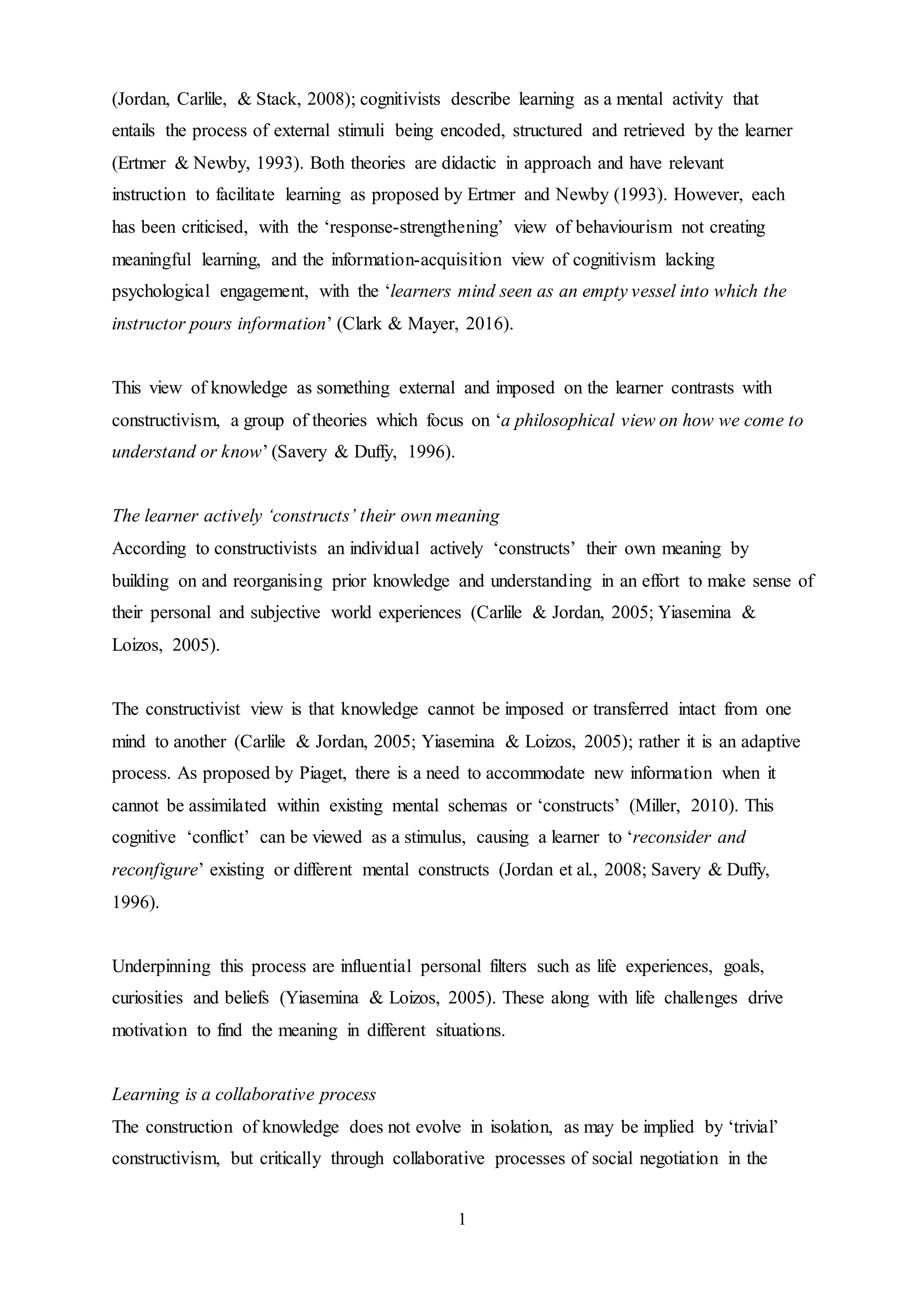 1
(Jordan, Carlile, & Stack, 2008); cognitivists describe learning as a mental activity that
entails the process of external stimuli being encoded, structured and retrieved by the learner
(Ertmer & Newby, 1993). Both theories are didactic in approach and have relevant
instruction to facilitate learning as proposed by Ertmer and Newby (1993). However, each
has been criticised, with the ‘response-strengthening’ view of behaviourism not creating
meaningful learning, and the information-acquisition view of cognitivism lacking
psychological engagement, with the ‘learners mind seen as an empty vessel into which the
instructor pours information’ (Clark & Mayer, 2016).
This view of knowledge as something external and imposed on the learner contrasts with
constructivism, a group of theories which focus on ‘a philosophical view on how we come to
understand or know’ (Savery & Duffy, 1996).
The learner actively ‘constructs’ their own meaning
According to constructivists an individual actively ‘constructs’ their own meaning by
building on and reorganising prior knowledge and understanding in an effort to make sense of
their personal and subjective world experiences (Carlile & Jordan, 2005; Yiasemina &
Loizos, 2005).
The constructivist view is that knowledge cannot be imposed or transferred intact from one
mind to another (Carlile & Jordan, 2005; Yiasemina & Loizos, 2005); rather it is an adaptive
process. As proposed by Piaget, there is a need to accommodate new information when it
cannot be assimilated within existing mental schemas or ‘constructs’ (Miller, 2010). This
cognitive ‘conflict’ can be viewed as a stimulus, causing a learner to ‘reconsider and
reconfigure’ existing or different mental constructs (Jordan et al., 2008; Savery & Duffy,
1996).
Underpinning this process are influential personal filters such as life experiences, goals,
curiosities and beliefs (Yiasemina & Loizos, 2005). These along with life challenges drive
motivation to find the meaning in different situations.
Learning is a collaborative process
The construction of knowledge does not evolve in isolation, as may be implied by ‘trivial’
constructivism, but critically through collaborative processes of social negotiation in the
 