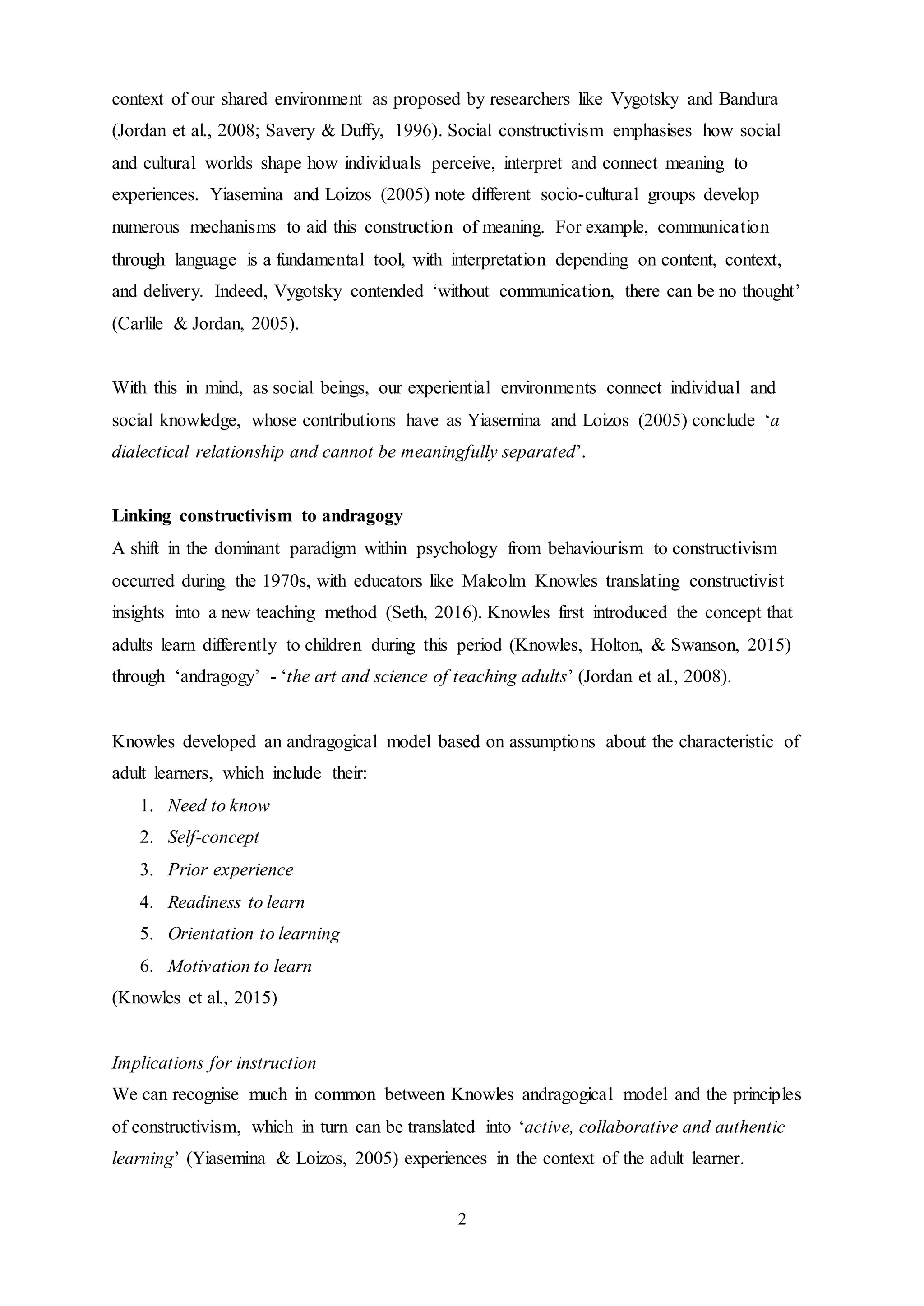 2
context of our shared environment as proposed by researchers like Vygotsky and Bandura
(Jordan et al., 2008; Savery & Duffy, 1996). Social constructivism emphasises how social
and cultural worlds shape how individuals perceive, interpret and connect meaning to
experiences. Yiasemina and Loizos (2005) note different socio-cultural groups develop
numerous mechanisms to aid this construction of meaning. For example, communication
through language is a fundamental tool, with interpretation depending on content, context,
and delivery. Indeed, Vygotsky contended ‘without communication, there can be no thought’
(Carlile & Jordan, 2005).
With this in mind, as social beings, our experiential environments connect individual and
social knowledge, whose contributions have as Yiasemina and Loizos (2005) conclude ‘a
dialectical relationship and cannot be meaningfully separated’.
Linking constructivism to andragogy
A shift in the dominant paradigm within psychology from behaviourism to constructivism
occurred during the 1970s, with educators like Malcolm Knowles translating constructivist
insights into a new teaching method (Seth, 2016). Knowles first introduced the concept that
adults learn differently to children during this period (Knowles, Holton, & Swanson, 2015)
through ‘andragogy’ - ‘the art and science of teaching adults’ (Jordan et al., 2008).
Knowles developed an andragogical model based on assumptions about the characteristic of
adult learners, which include their:
1. Need to know
2. Self-concept
3. Prior experience
4. Readiness to learn
5. Orientation to learning
6. Motivation to learn
(Knowles et al., 2015)
Implications for instruction
We can recognise much in common between Knowles andragogical model and the principles
of constructivism, which in turn can be translated into ‘active, collaborative and authentic
learning’ (Yiasemina & Loizos, 2005) experiences in the context of the adult learner.
 