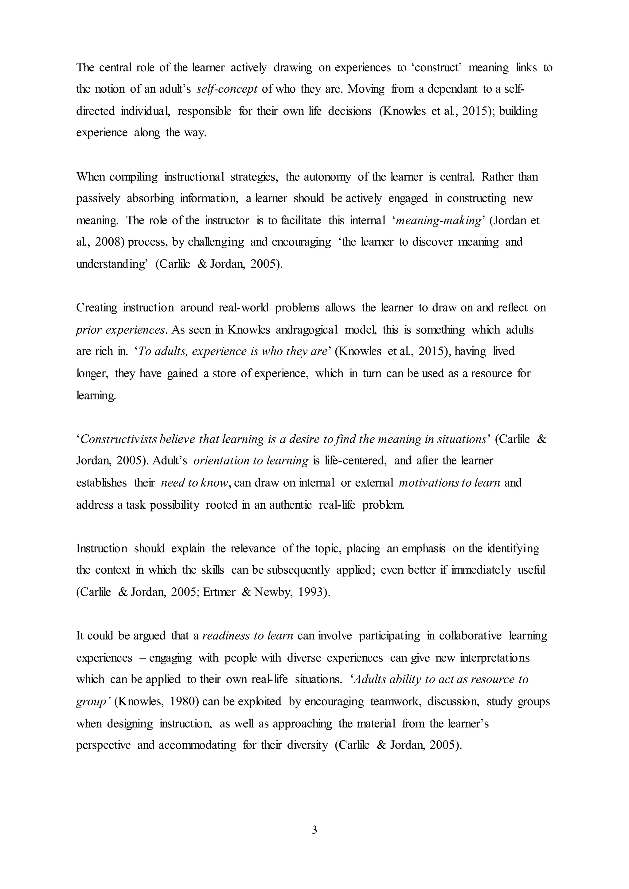 3
The central role of the learner actively drawing on experiences to ‘construct’ meaning links to
the notion of an adult’s self-concept of who they are. Moving from a dependant to a self-
directed individual, responsible for their own life decisions (Knowles et al., 2015); building
experience along the way.
When compiling instructional strategies, the autonomy of the learner is central. Rather than
passively absorbing information, a learner should be actively engaged in constructing new
meaning. The role of the instructor is to facilitate this internal ‘meaning-making’ (Jordan et
al., 2008) process, by challenging and encouraging ‘the learner to discover meaning and
understanding’ (Carlile & Jordan, 2005).
Creating instruction around real-world problems allows the learner to draw on and reflect on
prior experiences. As seen in Knowles andragogical model, this is something which adults
are rich in. ‘To adults, experience is who they are’ (Knowles et al., 2015), having lived
longer, they have gained a store of experience, which in turn can be used as a resource for
learning.
‘Constructivists believe that learning is a desire to find the meaning in situations’ (Carlile &
Jordan, 2005). Adult’s orientation to learning is life-centered, and after the learner
establishes their need to know, can draw on internal or external motivations to learn and
address a task possibility rooted in an authentic real-life problem.
Instruction should explain the relevance of the topic, placing an emphasis on the identifying
the context in which the skills can be subsequently applied; even better if immediately useful
(Carlile & Jordan, 2005; Ertmer & Newby, 1993).
It could be argued that a readiness to learn can involve participating in collaborative learning
experiences – engaging with people with diverse experiences can give new interpretations
which can be applied to their own real-life situations. ‘Adults ability to act as resource to
group’ (Knowles, 1980) can be exploited by encouraging teamwork, discussion, study groups
when designing instruction, as well as approaching the material from the learner’s
perspective and accommodating for their diversity (Carlile & Jordan, 2005).
 