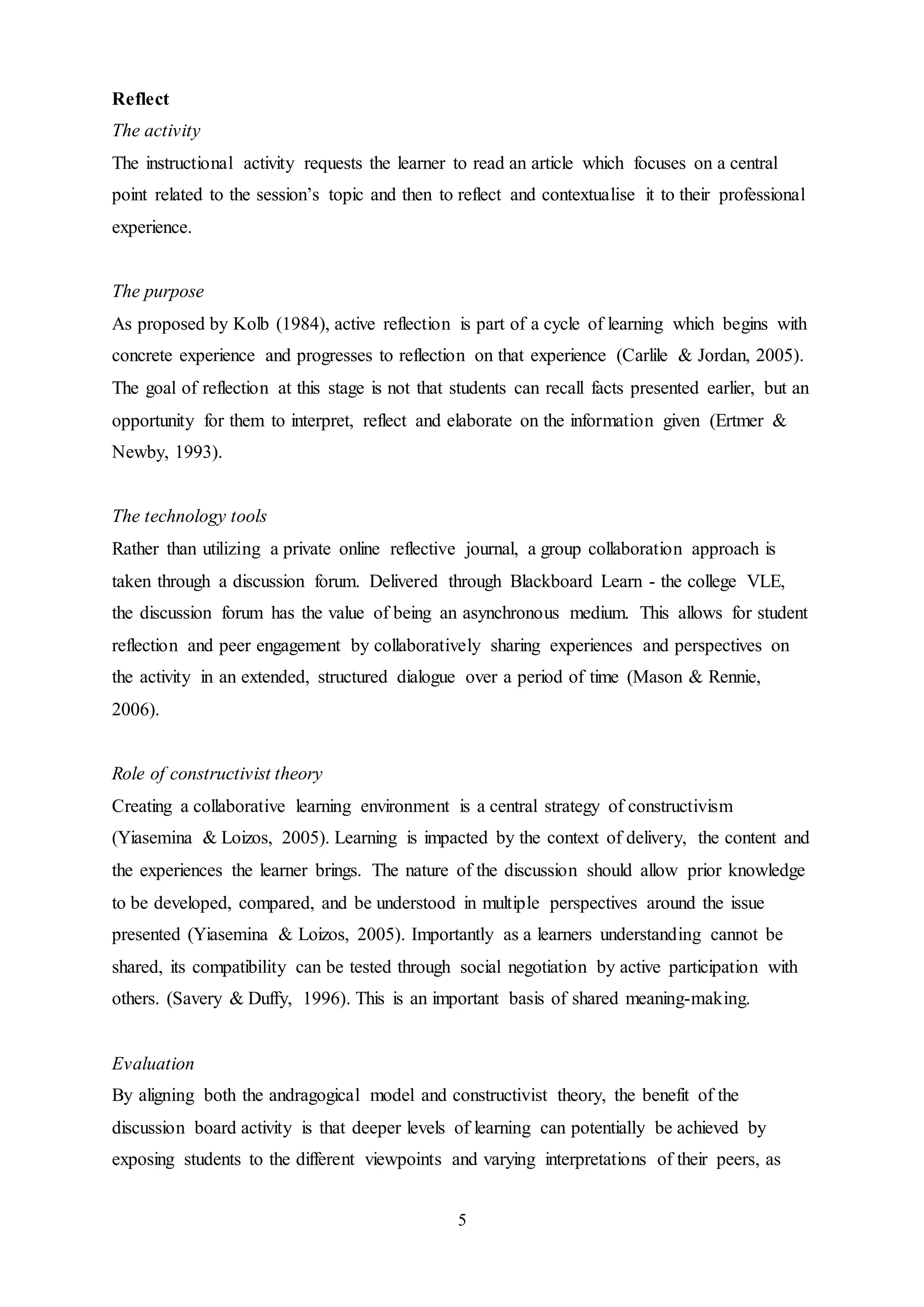 5
Reflect
The activity
The instructional activity requests the learner to read an article which focuses on a central
point related to the session’s topic and then to reflect and contextualise it to their professional
experience.
The purpose
As proposed by Kolb (1984), active reflection is part of a cycle of learning which begins with
concrete experience and progresses to reflection on that experience (Carlile & Jordan, 2005).
The goal of reflection at this stage is not that students can recall facts presented earlier, but an
opportunity for them to interpret, reflect and elaborate on the information given (Ertmer &
Newby, 1993).
The technology tools
Rather than utilizing a private online reflective journal, a group collaboration approach is
taken through a discussion forum. Delivered through Blackboard Learn - the college VLE,
the discussion forum has the value of being an asynchronous medium. This allows for student
reflection and peer engagement by collaboratively sharing experiences and perspectives on
the activity in an extended, structured dialogue over a period of time (Mason & Rennie,
2006).
Role of constructivist theory
Creating a collaborative learning environment is a central strategy of constructivism
(Yiasemina & Loizos, 2005). Learning is impacted by the context of delivery, the content and
the experiences the learner brings. The nature of the discussion should allow prior knowledge
to be developed, compared, and be understood in multiple perspectives around the issue
presented (Yiasemina & Loizos, 2005). Importantly as a learners understanding cannot be
shared, its compatibility can be tested through social negotiation by active participation with
others. (Savery & Duffy, 1996). This is an important basis of shared meaning-making.
Evaluation
By aligning both the andragogical model and constructivist theory, the benefit of the
discussion board activity is that deeper levels of learning can potentially be achieved by
exposing students to the different viewpoints and varying interpretations of their peers, as
 