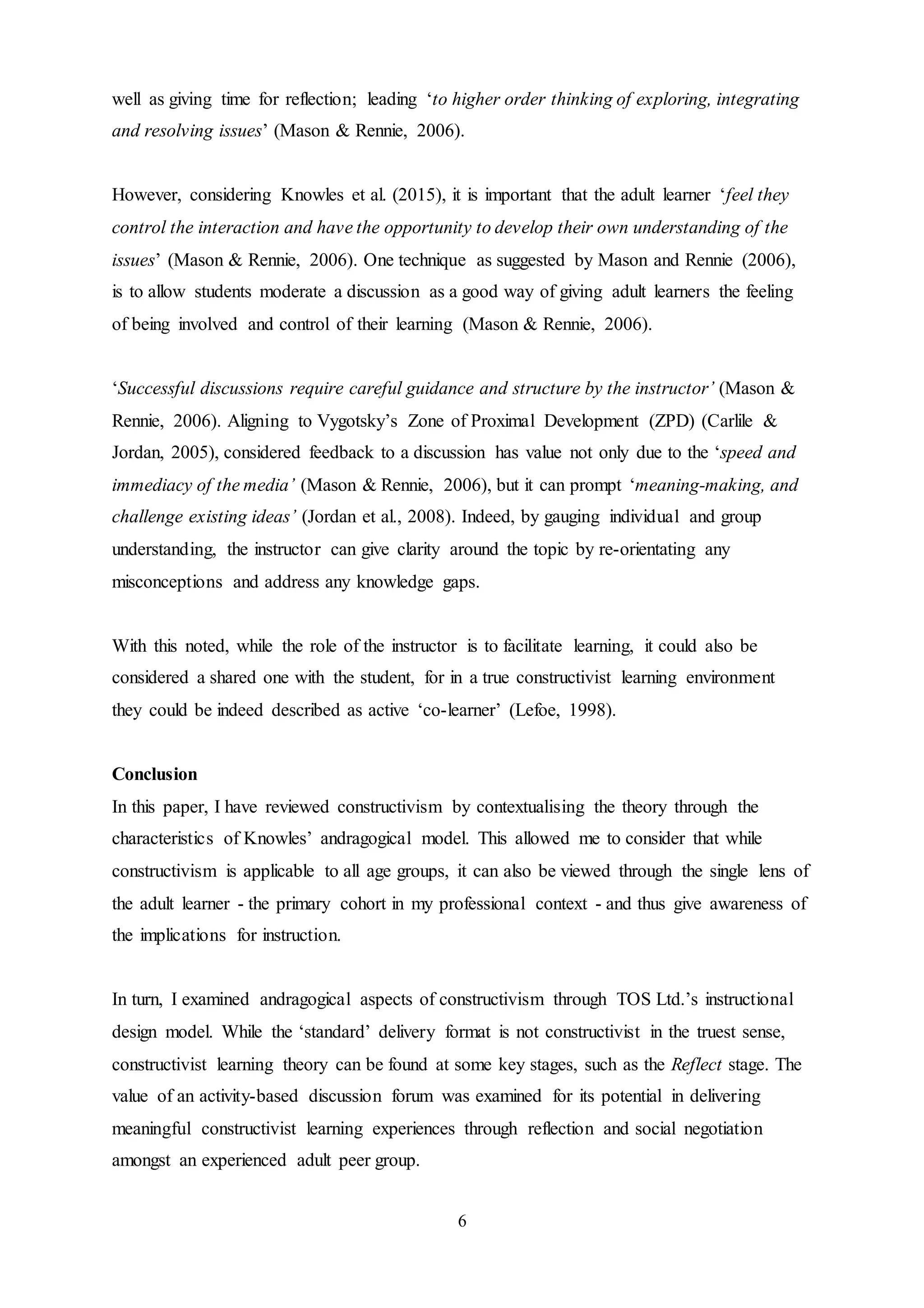 6
well as giving time for reflection; leading ‘to higher order thinking of exploring, integrating
and resolving issues’ (Mason & Rennie, 2006).
However, considering Knowles et al. (2015), it is important that the adult learner ‘feel they
control the interaction and have the opportunity to develop their own understanding of the
issues’ (Mason & Rennie, 2006). One technique as suggested by Mason and Rennie (2006),
is to allow students moderate a discussion as a good way of giving adult learners the feeling
of being involved and control of their learning (Mason & Rennie, 2006).
‘Successful discussions require careful guidance and structure by the instructor’ (Mason &
Rennie, 2006). Aligning to Vygotsky’s Zone of Proximal Development (ZPD) (Carlile &
Jordan, 2005), considered feedback to a discussion has value not only due to the ‘speed and
immediacy of the media’ (Mason & Rennie, 2006), but it can prompt ‘meaning-making, and
challenge existing ideas’ (Jordan et al., 2008). Indeed, by gauging individual and group
understanding, the instructor can give clarity around the topic by re-orientating any
misconceptions and address any knowledge gaps.
With this noted, while the role of the instructor is to facilitate learning, it could also be
considered a shared one with the student, for in a true constructivist learning environment
they could be indeed described as active ‘co-learner’ (Lefoe, 1998).
Conclusion
In this paper, I have reviewed constructivism by contextualising the theory through the
characteristics of Knowles’ andragogical model. This allowed me to consider that while
constructivism is applicable to all age groups, it can also be viewed through the single lens of
the adult learner - the primary cohort in my professional context - and thus give awareness of
the implications for instruction.
In turn, I examined andragogical aspects of constructivism through TOS Ltd.’s instructional
design model. While the ‘standard’ delivery format is not constructivist in the truest sense,
constructivist learning theory can be found at some key stages, such as the Reflect stage. The
value of an activity-based discussion forum was examined for its potential in delivering
meaningful constructivist learning experiences through reflection and social negotiation
amongst an experienced adult peer group.
 