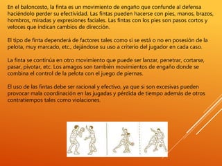 En el baloncesto, la finta es un movimiento de engaño que confunde al defensa
haciéndolo perder su efectividad. Las fintas pueden hacerse con pies, manos, brazos,
hombros, miradas y expresiones faciales. Las fintas con los pies son pasos cortos y
veloces que indican cambios de dirección.
El tipo de finta dependerá de factores tales como si se está o no en posesión de la
pelota, muy marcado, etc., dejándose su uso a criterio del jugador en cada caso.
La finta se continúa en otro movimiento que puede ser lanzar, penetrar, cortarse,
pasar, pivotar, etc. Los amagos son también movimientos de engaño donde se
combina el control de la pelota con el juego de piernas.
El uso de las fintas debe ser racional y efectivo, ya que si son excesivas pueden
provocar mala coordinación en las jugadas y pérdida de tiempo además de otros
contratiempos tales como violaciones.
 