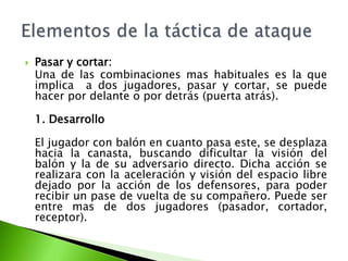  Pasar y cortar:
Una de las combinaciones mas habituales es la que
implica a dos jugadores, pasar y cortar, se puede
hacer por delante o por detrás (puerta atrás).
1. Desarrollo
El jugador con balón en cuanto pasa este, se desplaza
hacia la canasta, buscando dificultar la visión del
balón y la de su adversario directo. Dicha acción se
realizara con la aceleración y visión del espacio libre
dejado por la acción de los defensores, para poder
recibir un pase de vuelta de su compañero. Puede ser
entre mas de dos jugadores (pasador, cortador,
receptor).
 