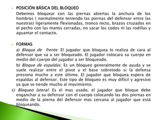  POSICIÓN BÁSICA DEL BLOQUEO
Debemos bloquear con las piernas abiertas la anchura de los
hombros ( normalmente teniendo las piernas del defensor entre las
nuestras) ligeramente flexionadas, tronco recto, brazos cruzados en
el pecho con las manos cerradas, no sacar los codos ni las rodillas y
aguantar el contacto.
 FORMAS
a) Bloque de frente: El jugador que bloquea lo realiza de cara al
defensor que va a ser bloqueado. El jugador colocara su cuerpo en
medio del cuerpo del jugador a ser bloqueado.
b) Bloque de espaldas: Es un bloqueo generalmente de ayuda y se
suele realizar entre el pívot y el base sobretodo si la defensa
presiona mucho a este último. El jugador que bloquea espera de
espaldas al defensor. Este tipo de bloqueo es muy difícil y agresivo
ya que se tiende mucho al movimiento.
c) Bloqueo lateral: Es el mas usado, el jugador que bloque debe
enganchar a su defensor con el cuerpo colocando las dos piernas en
medio de la pierna del defensor mas cercana al jugador que está
bloqueando.
 