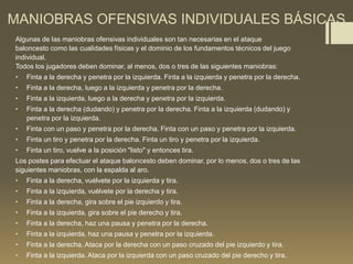 MANIOBRAS OFENSIVAS INDIVIDUALES BÁSICAS
Algunas de las maniobras ofensivas individuales son tan necesarias en el ataque
baloncesto como las cualidades físicas y el dominio de los fundamentos técnicos del juego
individual.
Todos los jugadores deben dominar, al menos, dos o tres de las siguientes maniobras:
• Finta a la derecha y penetra por la izquierda. Finta a la izquierda y penetra por la derecha.
• Finta a la derecha, luego a la izquierda y penetra por la derecha.
• Finta a la izquierda, luego a la derecha y penetra por la izquierda.
• Finta a la derecha (dudando) y penetra por la derecha. Finta a la izquierda (dudando) y
penetra por la izquierda.
• Finta con un paso y penetra por la derecha. Finta con un paso y penetra por la izquierda.
• Finta un tiro y penetra por la derecha. Finta un tiro y penetra por la izquierda.
• Finta un tiro, vuelve a la posición "listo" y entonces tira.
Los postes para efectuar el ataque baloncesto deben dominar, por lo menos, dos o tres de las
siguientes maniobras, con la espalda al aro.
• Finta a la derecha, vuélvete por la izquierda y tira.
• Finta a la izquierda, vuélvete por la derecha y tira.
• Finta a la derecha, gira sobre el pie izquierdo y tira.
• Finta a la izquierda, gira sobre el pie derecho y tira.
• Finta a la derecha, haz una pausa y penetra por la derecha.
• Finta a la izquierda, haz una pausa y penetra por la izquierda.
• Finta a la derecha. Ataca por la derecha con un paso cruzado del pie izquierdo y tira.
• Finta a la izquierda. Ataca por la izquierda con un paso cruzado del pie derecho y tira.
 