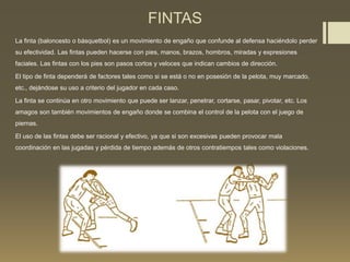 FINTAS
La finta (baloncesto o básquetbol) es un movimiento de engaño que confunde al defensa haciéndolo perder
su efectividad. Las fintas pueden hacerse con pies, manos, brazos, hombros, miradas y expresiones
faciales. Las fintas con los pies son pasos cortos y veloces que indican cambios de dirección.
El tipo de finta dependerá de factores tales como si se está o no en posesión de la pelota, muy marcado,
etc., dejándose su uso a criterio del jugador en cada caso.
La finta se continúa en otro movimiento que puede ser lanzar, penetrar, cortarse, pasar, pivotar, etc. Los
amagos son también movimientos de engaño donde se combina el control de la pelota con el juego de
piernas.
El uso de las fintas debe ser racional y efectivo, ya que si son excesivas pueden provocar mala
coordinación en las jugadas y pérdida de tiempo además de otros contratiempos tales como violaciones.
 