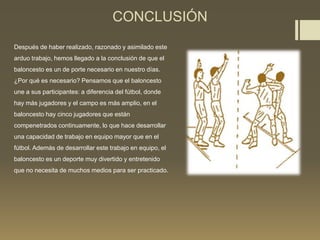 CONCLUSIÓN
Después de haber realizado, razonado y asimilado este
arduo trabajo, hemos llegado a la conclusión de que el
baloncesto es un de porte necesario en nuestro días.
¿Por qué es necesario? Pensamos que el baloncesto
une a sus participantes: a diferencia del fútbol, donde
hay más jugadores y el campo es más amplio, en el
baloncesto hay cinco jugadores que están
compenetrados continuamente, lo que hace desarrollar
una capacidad de trabajo en equipo mayor que en el
fútbol. Además de desarrollar este trabajo en equipo, el
baloncesto es un deporte muy divertido y entretenido
que no necesita de muchos medios para ser practicado.
 