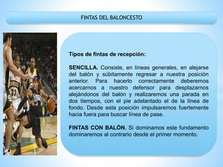FINTAS DEL BALONCESTO
Tipos de fintas de recepción:
SENCILLA. Consiste, en líneas generales, en alejarse
del balón y súbitamente regresar a nuestra posición
anterior. Para hacerlo correctamente deberemos
acercarnos a nuestro defensor para desplazarnos
alejándonos del balón y realizaremos una parada en
dos tiempos, con el pie adelantado el de la línea de
fondo. Desde esta posición impulsaremos fuertemente
hacia fuera para buscar línea de pase.
FINTAS CON BALÓN. Si dominamos este fundamento
dominaremos al contrario desde el primer momento.
 