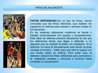 FINTAS DEL BALONCESTO
FINTAS DEFENSIVAS:Son un tipo de fintas, menos
conocidas que las fintas ofensivas, que realizan los
jugadores en defensa para distraer o sembrar dudas en
los atacantes.
En los sistemas defensivos modernos se tiende a
trabajar continuamente con ayudas y recuperaciones.
Esta clase de defensa provoca situaciones en las que
los defensores tienen que llegar a defender a un
atacante que ha recibido el balón con antelación. Si el
defensor va hacia él alocadamente está dando muchas
ventajas al hombre – balón para que éste le supere con
una simple salida en dribling. Para evitar esto, el
defensor utilizará las fintas defensivas para acercarse a
él, realizando paradas y volviendo a arrancar hasta
completar la recuperación.
 