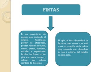 fintas
Es un movimiento de
engaño que confunde al
defensa haciéndolo
perder su efectividad,
pueden hacerse con pies,
manos, brazos, hombros,
miradas y expresiones
faciales. Las fintas con los
pies son pasos cortos y
veloces que indican
cambios de dirección.
El tipo de finta dependerá de
factores tales como si se está
o no en posesión de la pelota,
muy marcado, etc., dejándose
su uso a criterio del jugador
en cada caso.
 