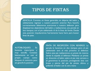 Tipos de fintas
SENCILLA. Consiste, en líneas generales, en alejarse del balón y
súbitamente regresar a nuestra posición anterior. Para hacerlo
correctamente deberemos acercarnos a nuestro defensor para
desplazarnos alejándonos del balón y realizaremos una parada en
dos tiempos, con el pie adelantado el de la línea de fondo. Desde
esta posición impulsaremos fuertemente hacia fuera para buscar
línea de pase.
AUTOBLOQUEO. Es
bastante importante y
muy sencilla. Consiste
básicamente en usar el
propio cuerpo como
bloqueo al contrario para
así ganarle la posición.
FINTA DE RECEPCIÓN CON REVERSO. La
parada la hacemos en dos tiempos pero el pie
adelantado será el más próximo al defensor.
Sobre este pie realizaremos un pivote de reverso
dando la espalda al defensor. Mediante un pivote
en dirección al balón sobre el pie más cercano a
él ganaremos la posición, protegiendo ésta con
brazo y pierna del pie de pivote último y
pidiendo el balón con la otra mano
 