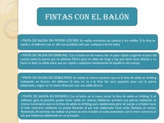 Fintas con el balón
FINTA DE SALIDA SIN MOVER LOS PIES. Se realiza moviendo las caderas y las rodillas. Si la finta es
rápida y el defensor cae en ella nos posibilita salir por cualquiera de los lados
FINTA DE SALIDA EN DRIBLING. Con el balón en las manos, dar un paso rápido cargando el peso del
cuerpo sobre la pierna que se adelanta. Dicho paso no debe ser largo y hay que darlo hacia delante y no
hacia un lado. La salida tiene que ser rápida y explosiva manteniendo el equilibrio del cuerpo.
FINTA DE SALIDA DE DOBLE PASO. Se realiza la misma mecánica que en la finta de salida en dribling,
trabajando en función del defensor. Si éste no va a la finta dar otro pequeño paso con la pierna
adelantada y seguir en la misma dirección con una salida directa
FINTA DE SALIDA EN REVERSO, Con el balón en la mano, iniciar la finta de salida en dribling. Si el
defensor gana la posición puedo hacer salida en reverso. Adelantar primero una pierna, realizando el
mismo movimiento que en la finta de salida en dribling, para rápidamente girar el cuerpo y el balón hacia
el lado contrario mediante un pivote llevando el pie más adelantado hacia atrás. Siempre el cuerpo
flexionado. Al terminar de realizar el pivote se echa el balón al suelo, botándolo con la mano contraria al
pie que habíamos adelantado en un principio.
 
